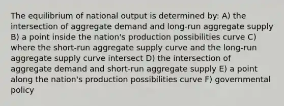 The equilibrium of national output is determined by: A) the intersection of aggregate demand and long-run aggregate supply B) a point inside the nation's production possibilities curve C) where the short-run aggregate supply curve and the long-run aggregate supply curve intersect D) the intersection of aggregate demand and short-run aggregate supply E) a point along the nation's production possibilities curve F) governmental policy