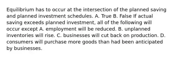 Equilibrium has to occur at the intersection of the planned saving and planned investment schedules. A. True B. False If actual saving exceeds planned​ investment, all of the following will occur except A. employment will be reduced. B. unplanned inventories will rise. C. businesses will cut back on production. D. consumers will purchase more goods than had been anticipated by businesses.