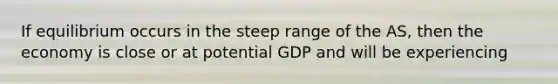 If equilibrium occurs in the steep range of the AS, then the economy is close or at potential GDP and will be experiencing