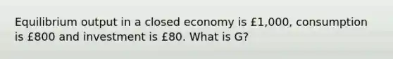 Equilibrium output in a closed economy is £1,000, consumption is £800 and investment is £80. What is G?