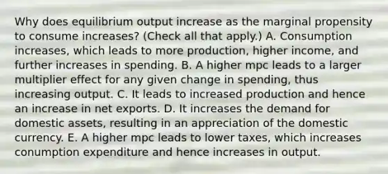 Why does equilibrium output increase as the marginal propensity to consume​ increases? ​(Check all that​ apply.) A. Consumption​ increases, which leads to more​ production, higher​ income, and further increases in spending. B. A higher mpc leads to a larger multiplier effect for any given change in​ spending, thus increasing output. C. It leads to increased production and hence an increase in net exports. D. It increases the demand for domestic​ assets, resulting in an appreciation of the domestic currency. E. A higher mpc leads to lower​ taxes, which increases conumption expenditure and hence increases in output.