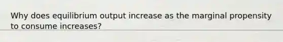 Why does equilibrium output increase as the marginal propensity to consume increases?