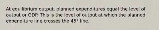 At equilibrium​ output, planned expenditures equal the level of output or GDP. This is the level of output at which the planned expenditure line crosses the​ 45° line.