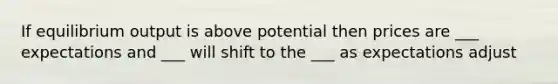 If equilibrium output is above potential then prices are ___ expectations and ___ will shift to the ___ as expectations adjust