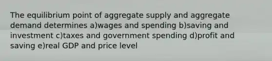 The equilibrium point of aggregate supply and aggregate demand determines a)wages and spending b)saving and investment c)taxes and government spending d)profit and saving e)real GDP and price level