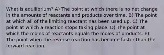 What is equilibrium? A) The point at which there is no net change in the amounts of reactants and products over time. B) The point at which all of the limiting reactant has been used up. C) The point at which a reaction stops taking place. D) The point at which the moles of reactants equals the moles of products. E) The point when the reverse reaction has become faster than the forward reaction.