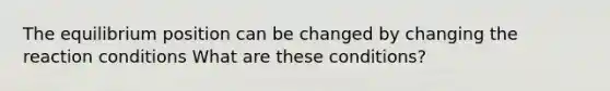 The equilibrium position can be changed by changing the reaction conditions What are these conditions?