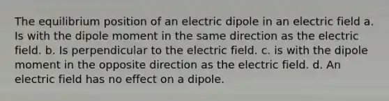 The equilibrium position of an electric dipole in an electric field a. Is with the dipole moment in the same direction as the electric field. b. Is perpendicular to the electric field. c. is with the dipole moment in the opposite direction as the electric field. d. An electric field has no effect on a dipole.