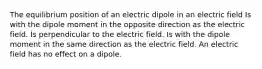 The equilibrium position of an electric dipole in an electric field Is with the dipole moment in the opposite direction as the electric field. Is perpendicular to the electric field. Is with the dipole moment in the same direction as the electric field. An electric field has no effect on a dipole.