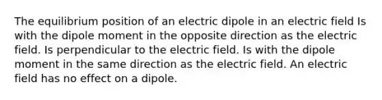 The equilibrium position of an electric dipole in an electric field Is with the dipole moment in the opposite direction as the electric field. Is perpendicular to the electric field. Is with the dipole moment in the same direction as the electric field. An electric field has no effect on a dipole.