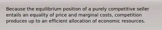 Because the equilibrium position of a purely competitive seller entails an equality of price and marginal costs, competition produces up to an efficient allocation of economic resources.