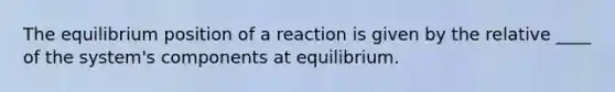 The equilibrium position of a reaction is given by the relative ____ of the system's components at equilibrium.