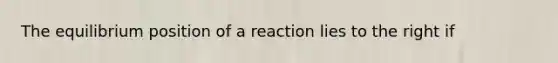 The equilibrium position of a reaction lies to the right if