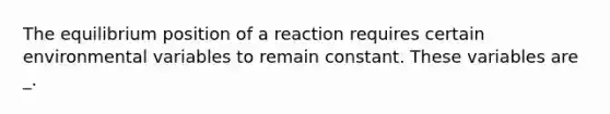 The equilibrium position of a reaction requires certain environmental variables to remain constant. These variables are _.