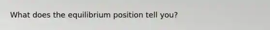 What does the equilibrium position tell you?