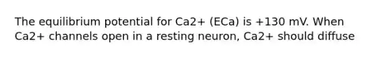 The equilibrium potential for Ca2+ (ECa) is +130 mV. When Ca2+ channels open in a resting neuron, Ca2+ should diffuse