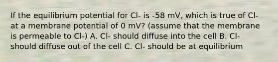 If the equilibrium potential for Cl- is -58 mV, which is true of Cl- at a membrane potential of 0 mV? (assume that the membrane is permeable to Cl-) A. Cl- should diffuse into the cell B. Cl- should diffuse out of the cell C. Cl- should be at equilibrium