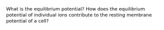 What is the equilibrium potential? How does the equilibrium potential of individual ions contribute to the resting membrane potential of a cell?