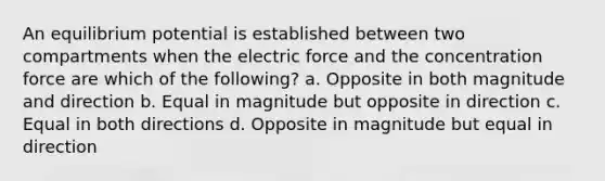 An equilibrium potential is established between two compartments when the electric force and the concentration force are which of the following? a. Opposite in both magnitude and direction b. Equal in magnitude but opposite in direction c. Equal in both directions d. Opposite in magnitude but equal in direction