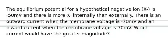 The equilibrium potential for a hypothetical negative ion (X-) is -50mV and there is more X- internally than externally. There is an outward current when the membrane voltage is -70mV and an inward current when the membrane voltage is 70mV. Which current would have the greater magnitude?