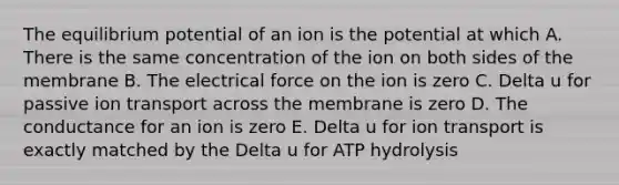 The equilibrium potential of an ion is the potential at which A. There is the same concentration of the ion on both sides of the membrane B. The electrical force on the ion is zero C. Delta u for passive ion transport across the membrane is zero D. The conductance for an ion is zero E. Delta u for ion transport is exactly matched by the Delta u for ATP hydrolysis