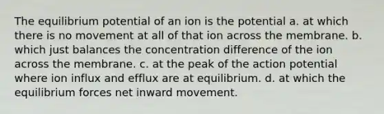 The equilibrium potential of an ion is the potential a. at which there is no movement at all of that ion across the membrane. b. which just balances the concentration difference of the ion across the membrane. c. at the peak of the action potential where ion influx and efflux are at equilibrium. d. at which the equilibrium forces net inward movement.