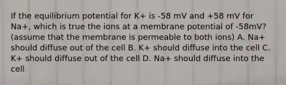 If the equilibrium potential for K+ is -58 mV and +58 mV for Na+, which is true the ions at a membrane potential of -58mV? (assume that the membrane is permeable to both ions) A. Na+ should diffuse out of the cell B. K+ should diffuse into the cell C. K+ should diffuse out of the cell D. Na+ should diffuse into the cell