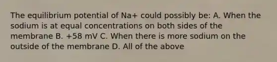 The equilibrium potential of Na+ could possibly be: A. When the sodium is at equal concentrations on both sides of the membrane B. +58 mV C. When there is more sodium on the outside of the membrane D. All of the above