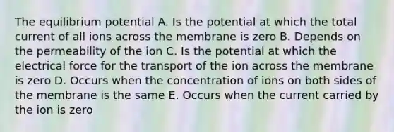 The equilibrium potential A. Is the potential at which the total current of all ions across the membrane is zero B. Depends on the permeability of the ion C. Is the potential at which the electrical force for the transport of the ion across the membrane is zero D. Occurs when the concentration of ions on both sides of the membrane is the same E. Occurs when the current carried by the ion is zero