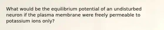 What would be the equilibrium potential of an undisturbed neuron if the plasma membrane were freely permeable to potassium ions only?