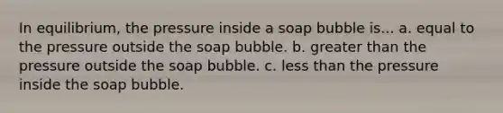 In equilibrium, the pressure inside a soap bubble is... a. equal to the pressure outside the soap bubble. b. greater than the pressure outside the soap bubble. c. less than the pressure inside the soap bubble.