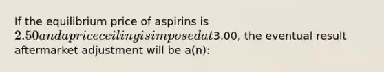 If the equilibrium price of aspirins is 2.50 and a price ceiling is imposed at3.00, the eventual result aftermarket adjustment will be a(n):