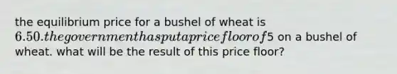 the equilibrium price for a bushel of wheat is 6.50. the government has put a price floor of5 on a bushel of wheat. what will be the result of this price floor?