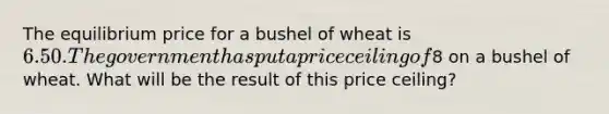 The equilibrium price for a bushel of wheat is 6.50. The government has put a price ceiling of8 on a bushel of wheat. What will be the result of this price ceiling?