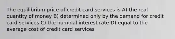 The equilibrium price of credit card services is A) the real quantity of money B) determined only by the demand for credit card services C) the nominal interest rate D) equal to the average cost of credit card services