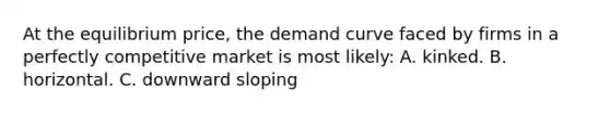 At the equilibrium price, the demand curve faced by firms in a perfectly competitive market is most likely: A. kinked. B. horizontal. C. downward sloping