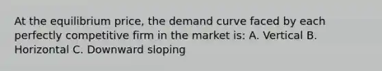 At the equilibrium price, the demand curve faced by each perfectly competitive firm in the market is: A. Vertical B. Horizontal C. Downward sloping