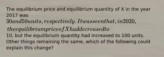 The equilibrium price and equilibrium quantity of X in the year 2017 was 30 and 50 units, respectively. It was seen that, in 2020, the equilibrium price of X had decreased to10, but the equilibrium quantity had increased to 100 units. Other things remaining the same, which of the following could explain this change?