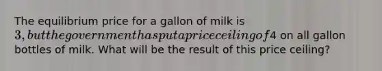 The equilibrium price for a gallon of milk is 3, but the government has put a price ceiling of4 on all gallon bottles of milk. What will be the result of this price ceiling?