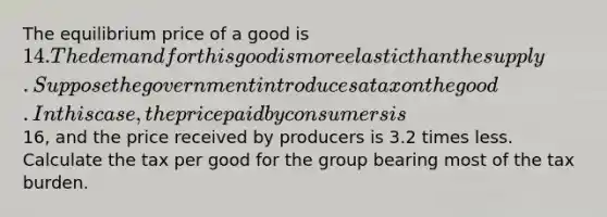 The equilibrium price of a good is 14. The demand for this good is more elastic than the supply. Suppose the government introduces a tax on the good. In this case, the price paid by consumers is16, and the price received by producers is 3.2 times less. Calculate the tax per good for the group bearing most of the tax burden.