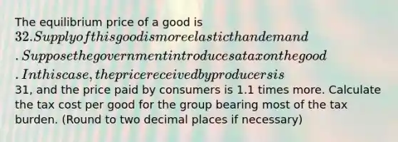 The equilibrium price of a good is 32. Supply of this good is more elastic than demand. Suppose the government introduces a tax on the good. In this case, the price received by producers is31, and the price paid by consumers is 1.1 times more. Calculate the tax cost per good for the group bearing most of the tax burden. (Round to two decimal places if necessary)