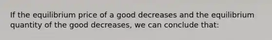 If the equilibrium price of a good decreases and the equilibrium quantity of the good decreases, we can conclude that: