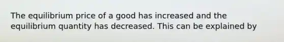 The equilibrium price of a good has increased and the equilibrium quantity has decreased. This can be explained by ​