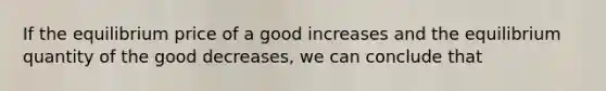 If the equilibrium price of a good increases and the equilibrium quantity of the good decreases, we can conclude that