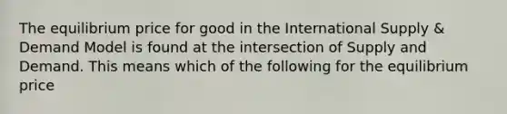 The equilibrium price for good in the International Supply & Demand Model is found at the intersection of Supply and Demand. This means which of the following for the equilibrium price