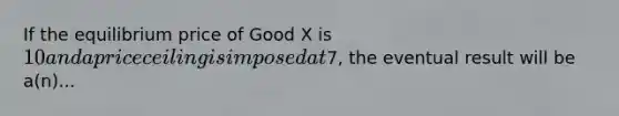 If the equilibrium price of Good X is 10 and a price ceiling is imposed at7, the eventual result will be a(n)...