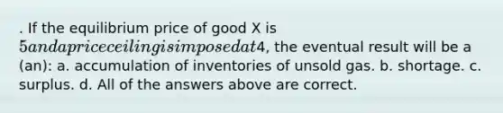 . If the equilibrium price of good X is 5 and a price ceiling is imposed at4, the eventual result will be a (an): a. accumulation of inventories of unsold gas. b. shortage. c. surplus. d. All of the answers above are correct.