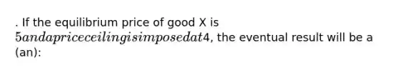 . If the equilibrium price of good X is 5 and a price ceiling is imposed at4, the eventual result will be a (an):