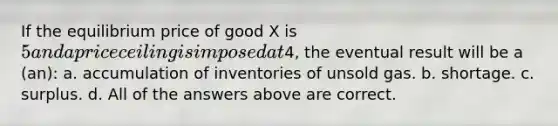 If the equilibrium price of good X is 5 and a price ceiling is imposed at4, the eventual result will be a (an): a. accumulation of inventories of unsold gas. b. shortage. c. surplus. d. All of the answers above are correct.