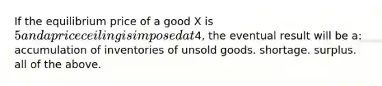 If the equilibrium price of a good X is 5 and a price ceiling is imposed at4, the eventual result will be a: accumulation of inventories of unsold goods. shortage. surplus. all of the above.